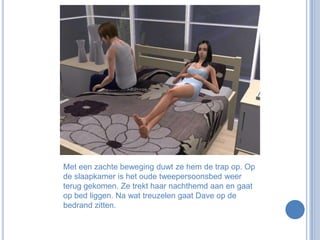 Met een zachte beweging duwt ze hem de trap op. Op de slaapkamer is het oude tweepersoonsbed weer terug gekomen. Ze trekt haar nachthemd aan en gaat op bed liggen. Na wat treuzelen gaat Dave op de bedrand zitten.