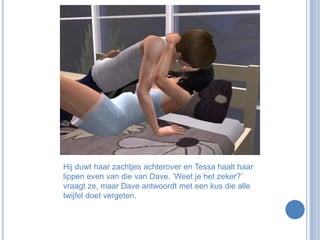 Hij duwt haar zachtjes achterover en Tessa haalt haar lippen even van die van Dave. ‘Weet je het zeker?’ vraagt ze, maar Dave antwoordt met een kus die alle twijfel doet vergeten.