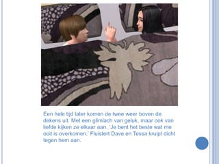 Een hele tijd later komen de twee weer boven de dekens uit. Met een glimlach van geluk, maar ook van liefde kijken ze elkaar aan. ‘Je bent het beste wat me ooit is overkomen.’ Fluistert Dave en Tessa kruipt dicht tegen hem aan.