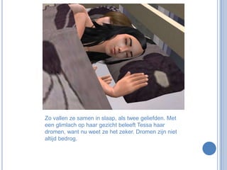 Zo vallen ze samen in slaap, als twee geliefden. Met een glimlach op haar gezicht beleeft Tessa haar dromen, want nu weet ze het zeker. Dromen zijn niet altijd bedrog.