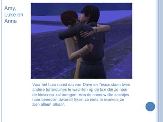 Amy, Luke en AnnaVoor het huis naast dat van Dave en Tessa staan twee andere tortelduifjes te wachten op de taxi die ze naar de bioscoop zal brengen. Van de sneeuw die zachtjes naar beneden dwarrelt lijken ze niets te merken, ze zien alleen elkaar.