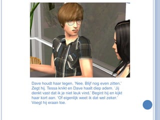 Dave houdt haar tegen. ‘Nee. Blijf nog even zitten.’ Zegt hij. Tessa knikt en Dave haalt diep adem. ‘Jij denkt vast dat ik je niet leuk vind.’ Begint hij en kijkt haar kort aan. ‘Of eigenlijk weet ik dat wel zeker.’ Voegt hij eraan toe.