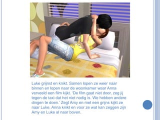 Luke grijnst en knikt. Samen lopen ze weer naar binnen en lopen naar de woonkamer waar Anna verveeld een film kijkt. ‘De film gaat niet door, zeg jij tegen de taxi dat het niet nodig is. We hebben andere dingen te doen.’ Zegt Amy en met een grijns kijkt ze naar Luke. Anna knikt en voor ze wat kan zeggen zijn Amy en Luke al naar boven.
