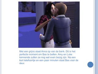 Met een grijns staat Anna op van de bank. Dit is het perfecte moment om Bas te bellen. Amy en Luke kennende zullen ze nog wel even bezig zijn. Na een kort telefoontje en een paar minuten staat Bas voor de deur.