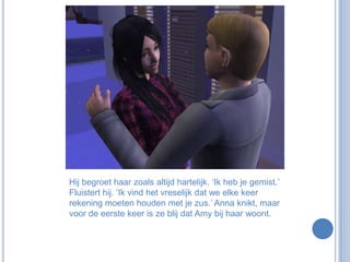 Hij begroet haar zoals altijd hartelijk. ‘Ik heb je gemist.’ Fluistert hij. ‘Ik vind het vreselijk dat we elke keer rekening moeten houden met je zus.’ Anna knikt, maar voor de eerste keer is ze blij dat Amy bij haar woont.