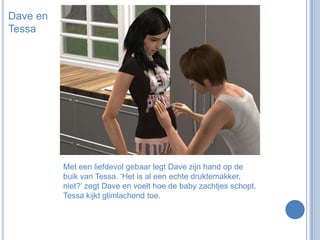 Dave en TessaMet een liefdevol gebaar legt Dave zijn hand op de buik van Tessa. ‘Het is al een echte druktemakker, niet?’ zegt Dave en voelt hoe de baby zachtjes schopt. Tessa kijkt glimlachend toe.
