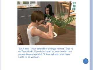 ‘Zal ik eerst maar een lekker ontbijtje maken.’ Zegt hij en Tessa knikt. Even later staan er twee borden met pannenkoeken op tafel. ‘Ik kan wel eten voor twee.’ Lacht ze en valt aan.