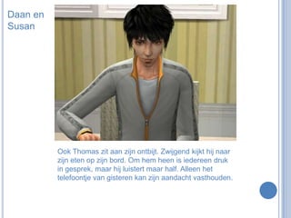 Daan en SusanOok Thomas zit aan zijn ontbijt. Zwijgend kijkt hij naar zijn eten op zijn bord. Om hem heen is iedereen druk in gesprek, maar hij luistert maar half. Alleen het telefoontje van gisteren kan zijn aandacht vasthouden.