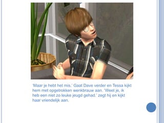 ‘Maar je hebt het mis.’ Gaat Dave verder en Tessa kijkt hem met opgetrokken wenkbrauw aan. ‘Weet je, ik heb een niet zo leuke jeugd gehad.’ zegt hij en kijkt haar vriendelijk aan.