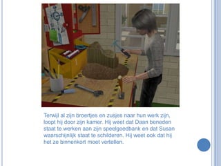 Terwijl al zijn broertjes en zusjes naar hun werk zijn, loopt hij door zijn kamer. Hij weet dat Daan beneden staat te werken aan zijn speelgoedbank en dat Susan waarschijnlijk staat te schilderen. Hij weet ook dat hij het ze binnenkort moet vertellen.