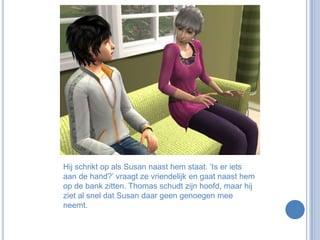 Hij schrikt op als Susan naast hem staat. ‘Is er iets aan de hand?’ vraagt ze vriendelijk en gaat naast hem op de bank zitten. Thomas schudt zijn hoofd, maar hij ziet al snel dat Susan daar geen genoegen mee neemt.