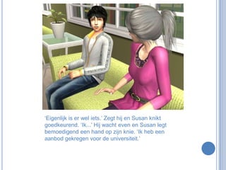‘Eigenlijk is er wel iets.’ Zegt hij en Susan knikt goedkeurend. ‘Ik...’ Hij wacht even en Susan legt bemoedigend een hand op zijn knie. ‘Ik heb een aanbod gekregen voor de universiteit.’ 