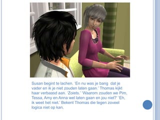 Susan begint te lachen. ‘En nu was je bang  dat je vader en ik je niet zouden laten gaan.’ Thomas kijkt haar verbaasd aan. ‘Zoiets.’ ‘Waarom zouden we Pim, Tessa, Amy en Anna wel laten gaan en jou niet?’ ‘Eh, ik weet het niet.’ Bekent Thomas die tegen zoveel logica niet op kan.