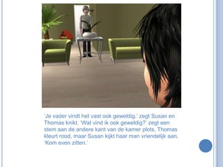 ‘Je vader vindt het vast ook geweldig.’ zegt Susan en Thomas knikt. ‘Wat vind ik ook geweldig?’ zegt een stem aan de andere kant van de kamer plots. Thomas kleurt rood, maar Susan kijkt haar man vriendelijk aan. ‘Kom even zitten.’