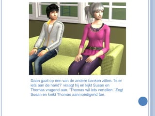 Daan gaat op een van de andere banken zitten. ‘Is er iets aan de hand?’ vraagt hij en kijkt Susan en Thomas vragend aan. ‘Thomas wil iets vertellen.’ Zegt Susan en knikt Thomas aanmoedigend toe.