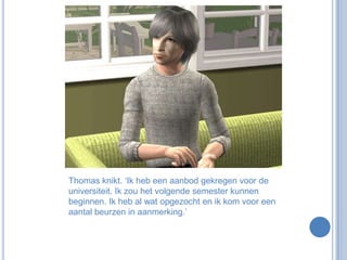 Thomas knikt. ‘Ik heb een aanbod gekregen voor de universiteit. Ik zou het volgende semester kunnen beginnen. Ik heb al wat opgezocht en ik kom voor een aantal beurzen in aanmerking.’