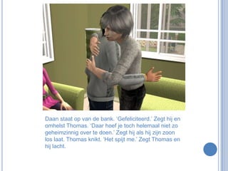 Daan staat op van de bank. ‘Gefeliciteerd.’ Zegt hij en omhelst Thomas. ‘Daar hoef je toch helemaal niet zo geheimzinnig over te doen.’ Zegt hij als hij zijn zoon los laat. Thomas knikt. ‘Het spijt me.’ Zegt Thomas en hij lacht. 