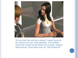 ‘En wat heeft dat met mij te maken?’ vraagt Tessa die het verband niet ziet. Dave glimlacht. ‘Het verleden heeft meer invloed op het heden dan je denkt.’ Zegt hij geheimzinnig. Tessa denkt even na. ‘Hoe bedoel je?’