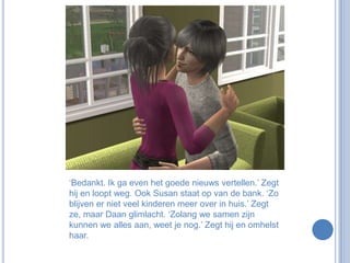 ‘Bedankt. Ik ga even het goede nieuws vertellen.’ Zegt hij en loopt weg. Ook Susan staat op van de bank. ‘Zo blijven er niet veel kinderen meer over in huis.’ Zegt ze, maar Daan glimlacht. ‘Zolang we samen zijn kunnen we alles aan, weet je nog.’ Zegt hij en omhelst haar.