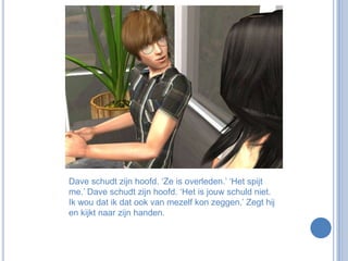 Dave schudt zijn hoofd. ‘Ze is overleden.’ ‘Het spijt me.’ Dave schudt zijn hoofd. ‘Het is jouw schuld niet. Ik wou dat ik dat ook van mezelf kon zeggen.’ Zegt hij en kijkt naar zijn handen.