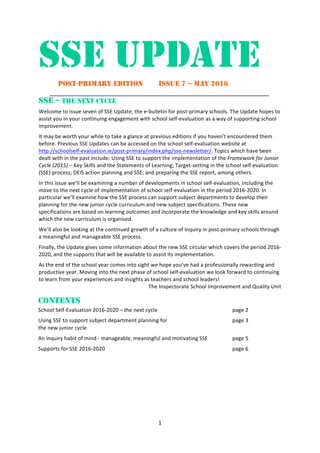 1	
	
SSE UPDATE 	
	 POST-PRIMARY EDITION ISSUE 7 – MAY 2016 	
_____________________________________________________________	
SSE – THE NEXT CYCLE
Welcome	to	issue	seven	of	SSE	Update,	the	e-bulletin	for	post-primary	schools.	The	Update	hopes	to	
assist	you	in	your	continuing	engagement	with	school	self-evaluation	as	a	way	of	supporting	school	
improvement.		
It	may	be	worth	your	while	to	take	a	glance	at	previous	editions	if	you	haven’t	encountered	them	
before.	Previous	SSE	Updates	can	be	accessed	on	the	school	self-evaluation	website	at	
http://schoolself-evaluation.ie/post-primary/index.php/sse-newsletter/.	Topics	which	have	been	
dealt	with	in	the	past	include:	Using	SSE	to	support	the	implementation	of	the	Framework	for	Junior	
Cycle	(2015)	–	Key	Skills	and	the	Statements	of	Learning;	Target-setting	in	the	school	self-evaluation	
(SSE)	process;	DEIS	action	planning	and	SSE;	and	preparing	the	SSE	report,	among	others.		
In	this	issue	we’ll	be	examining	a	number	of	developments	in	school	self-evaluation,	including	the	
move	to	the	next	cycle	of	implementation	of	school	self-evaluation	in	the	period	2016-2020.	In	
particular	we’ll	examine	how	the	SSE	process	can	support	subject	departments	to	develop	their	
planning	for	the	new	junior	cycle	curriculum	and	new	subject	specifications.	These	new	
specifications	are	based	on	learning	outcomes	and	incorporate	the	knowledge	and	key	skills	around	
which	the	new	curriculum	is	organised.		
We’ll	also	be	looking	at	the	continued	growth	of	a	culture	of	inquiry	in	post-primary	schools	through	
a	meaningful	and	manageable	SSE	process.		
Finally,	the	Update	gives	some	information	about	the	new	SSE	circular	which	covers	the	period	2016-
2020,	and	the	supports	that	will	be	available	to	assist	its	implementation.		
As	the	end	of	the	school	year	comes	into	sight	we	hope	you’ve	had	a	professionally	rewarding	and	
productive	year.	Moving	into	the	next	phase	of	school	self-evaluation	we	look	forward	to	continuing	
to	learn	from	your	experiences	and	insights	as	teachers	and	school	leaders!	
The	Inspectorate	School	Improvement	and	Quality	Unit	
	
CONTENTS	
School	Self-Evaluation	2016-2020	–	the	next	cycle	 	 	 page	2	
Using	SSE	to	support	subject	department	planning	for	 	 	 page	3		
the	new	junior	cycle	
An	inquiry	habit	of	mind	-	manageable,	meaningful	and	motivating	SSE	 	 page	5	
Supports	for	SSE	2016-2020	 	 	 	 page	6	
	 	
 