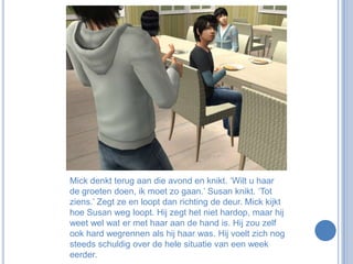 Mick denkt terug aan die avond en knikt. ‘Wilt u haar de groeten doen, ik moet zo gaan.’ Susan knikt. ‘Tot ziens.’ Zegt ze en loopt dan richting de deur. Mick kijkt hoe Susan weg loopt. Hij zegt het niet hardop, maar hij weet wel wat er met haar aan de hand is. Hij zou zelf ook hard wegrennen als hij haar was. Hij voelt zich nog steeds schuldig over de hele situatie van een week eerder.