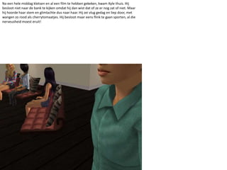 Na een hele middag kletsen en al een film te hebben gekeken, kwam Kyle thuis. Hij besloot niet naar de bank te kijken omdat hij dan wist dat of ze er nog zat of niet. Maar hij hoorde haar stem en glimlachte dus naar haar. Hij zei vlug gedag en liep door, met wangen zo rood als cherrytomaatjes. Hij besloot maar eens flink te gaan sporten, al die nerveusheid moest eruit!