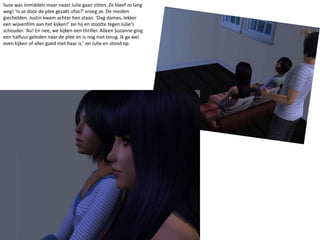 Suze was inmiddels maar naast Julie gaan zitten. Ze bleef zo lang weg! ‘Is ze door de plee gezakt ofzo?’ vroeg ze. De meiden giechelden. Justin kwam achter hen staan. ‘Dag dames, lekker een wijvenfilm aan het kijken!’ zei hij en stootte tegen Julie’s schouder. ‘Au! En nee, we kijken een thriller. Alleen Suzanne ging een halfuur geleden naar de plee en is nog niet terug. Ik ga wel even kijken of alles goed met haar is.’ zei Julie en stond op.