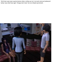 ‘Zal ik dan maar even naast je komen zitten, nichtje van me.’ zei Justin met een bulderend lachje. Suze sloot haar ogen. ‘Grapje, kom maar.’ zei ze en klopte op de bank.