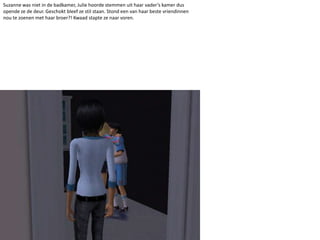 Suzanne was niet in de badkamer, Julie hoorde stemmen uit haar vader’s kamer dus opende ze de deur. Geschokt bleef ze stil staan. Stond een van haar beste vriendinnen nou te zoenen met haar broer?! Kwaad stapte ze naar voren. 