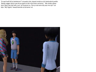 ‘En wat heeft dít te betekenen?’ snauwde Julie, kwaad omdat ze zich bedonderd voelde. ‘Beetje zeggen dat je naar de wc gaat en dan mijn broer versieren.’  ‘We vinden elkaar leuk. Meer dan dat zelfs, Juul.’ zei Suzanne nu. ‘Kun je niet eens blij voor me zijn?’ zei Kyle. ‘Blij? Egoïst.’ kwaad beende ze de kamer uit. 