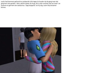 Justin had stemmen gehoord en probeerde Julie tegen te houden op de gang maar dat ging hem niet worden. ‘Het is denk ik beter als ik ga. Dit is mijn nummer, bel me maar.’ zei Suzanne en gaf hem een laatste kus. ‘Dag knapperd.’ zei hij nog. Justin liep de kamer binnen.