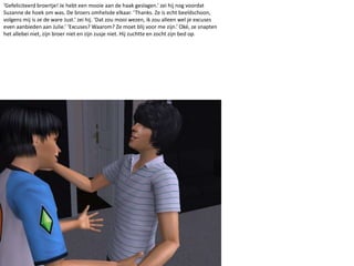 ‘Gefeliciteerd broertje! Je hebt een mooie aan de haak geslagen.’ zei hij nog voordat Suzanne de hoek om was. De broers omhelsde elkaar. ‘Thanks. Ze is echt beeldschoon, volgens mij is ze de ware Just.’ zei hij. ‘Dat zou mooi wezen, ik zou alleen wel je excuses even aanbieden aan Julie.’ ‘Excuses? Waarom? Ze moet blij voor me zijn.’ Oké, ze snapten het allebei niet, zijn broer niet en zijn zusje niet. Hij zuchtte en zocht zijn bed op.