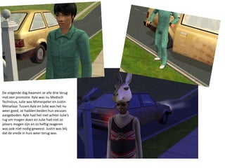 De volgende dag kwamen ze alle drie terug met een promotie. Kyle was nu Medisch Technicus, Julie was Mimespeler en Justin Metselaar. Tussen Kyle en Julie was het nu weer goed, ze hadden beiden hun excuses aangeboden. Kyle had het niet achter Julie’s rug om mogen doen en Julie had niet zo jaloers mogen zijn en zo heftig reageren was ook niet nodig geweest. Justin was blij dat de vrede in huis weer terug was.