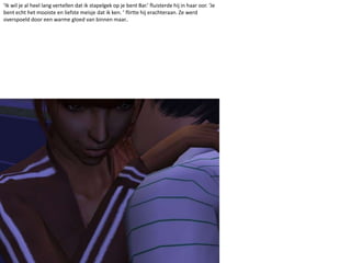 ‘Ik wil je al heel lang vertellen dat ik stapelgek op je bent Bar.’ fluisterde hij in haar oor. ‘Je bent echt het mooiste en liefste meisje dat ik ken. ’ flirtte hij erachteraan. Ze werd overspoeld door een warme gloed van binnen maar..