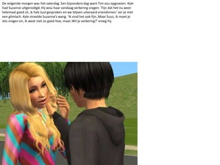 De volgende morgen was het zaterdag. Een bijzondere dag want Tim zou opgroeien. Kyle had Suzanne uitgenodigd. Hij wou haar vandaag verkering vragen. ‘Fijn dat het nu weer helemaal goed zit, ik heb Juul gesproken en we blijven uiteraard vriendinnen.’ zei ze met een glimlach. Kyle streelde Suzanne’s wang. ‘Ik vind het ook fijn..Maar Suus, ik moet je iets vragen en, ik weet niet zo goed hoe, maar..Wil je verkering?’ vroeg hij.
