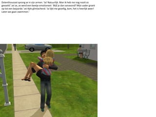 Dolenthousiast sprong ze in zijn armen. ‘Ja! Natuurlijk. Man ik heb me nog nooit zo gevoeld.’ zei ze, ze werd een beetje emotioneel. ‘Blijf je dan vanavond? Mijn vader groeit op tot een bejaarde.’ zei Kyle glimlachend. ‘Ja lijkt me gezellig, kom, het is heerlijk weer! Laten we gaan zwemmen.’