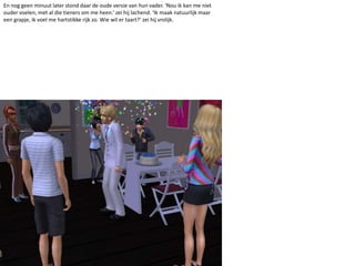 En nog geen minuut later stond daar de oude versie van hun vader. ‘Nou ik kan me niet ouder voelen, met al die tieners om me heen.’ zei hij lachend. ‘Ik maak natuurlijk maar een grapje, ik voel me hartstikke rijk zo. Wie wil er taart?’ zei hij vrolijk. 