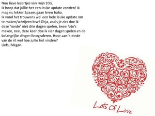 Nou lieve lezertjes van mijn 10G. Ik hoop dat jullie het een leuke update vonden! Ik mag nu lekker Spaans gaan leren haha.Ik vond het trouwens wel een hele leuke update om te maken/schrijven btw! Ohja, zoals je ziet doe ik deze ‘ronde’ niet drie dagen spelen, twee foto’s maken, nee, deze keer doe ik vier dagen spelen en de belangrijke dingen fotograferen. Hoor aan ‘t einde van de rit wel hoe jullie het vinden?Liefs, Megan.