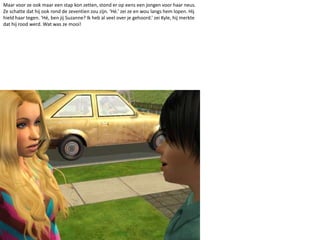 Maar voor ze ook maar een stap kon zetten, stond er op eens een jongen voor haar neus. Ze schatte dat hij ook rond de zeventien zou zijn. ‘Hé.’ zei ze en wou langs hem lopen. Hij hield haar tegen. ‘Hé, ben jij Suzanne? Ik heb al veel over je gehoord.’ zei Kyle, hij merkte dat hij rood werd. Wat was ze mooi!