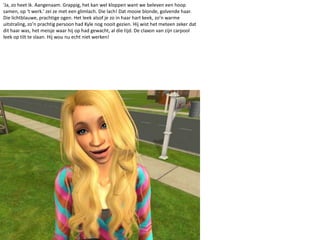 ‘Ja, zo heet ik. Aangenaam. Grappig, het kan wel kloppen want we beleven een hoop samen, op ‘t werk.’ zei ze met een glimlach. Die lach! Dat mooie blonde, golvende haar. Die lichtblauwe, prachtige ogen. Het leek alsof je zo in haar hart keek, zo’n warme uitstraling, zo’n prachtig persoon had Kyle nog nooit gezien. Hij wist het meteen zeker dat dit haar was, het meisje waar hij op had gewacht, al die tijd. De claxon van zijn carpool leek op tilt te slaan. Hij wou nu echt niet werken!