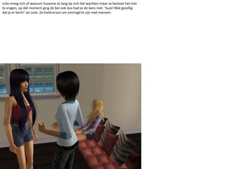 Julie vroeg zich af waarom Suzanne zo lang op zich liet wachten maar ze besloot het niet te vragen, op dat moment ging de bel ook dus had ze de kans niet. ‘Suze! Wat gezellig dat je er bent!’ zei Julie. Ze hield ervan om omringd te zijn met mensen.