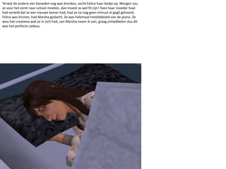 Terwijl de andere vier beneden nog wat dronken, zocht Felice haar bedje op. Morgen zou ze voor het eerst naar school moeten, dan moest ze wel fit zijn! Toen haar moeder haar had verteld dat ze een nieuwe kamer had, had ze na nog geen minuut al gegil gehoord. Felice was binnen, had Marsha gedacht. Ze was helemaal hoteldebotel van de piano. Ze wou het creatieve wat ze in zich had, van Marsha neem ik aan, graag ontwikkelen dus dit was het perfecte cadeau.