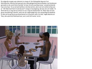 De volgende morgen was iedereen er vroeg uit. Een belangrijke dag voor hun (klein)dochter. Marsha had speciaal voor deze gelegenheid pannenkoeken met bosbessen gemaakt en die vond Felice heerlijk! ‘Je haar zit echt prachtig meisje.’ complimenteerde haar oma haar. ‘En je zult wel bij Nina in de klas komen, dat is een ver achternichtje van je.’ ‘Oh! Wat leuk! Kom ik ook bij Levi?’ vroeg ze nieuwsgierig, dat was een vol neefje. ‘Ik denk dat hij nu nog niet op school zit, hij is nog een beetje klein he. Maar daar zal vast gauw verandering in komen, want we zijn uitgenodigd voor zijn verjaardag dit weekend. En dán zal hij wel bij je op school komen en misschien zelfs in je klas.’ legde Marsha uit. ‘Nou, dan word het helemaal leuk. Levi is echt lief mama.’ zei ze. 