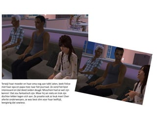 Terwijl haar moeder en haar oma nog aan tafel zaten, keek Felice met haar opa en papa mee naar het journaal. Ze vond het best interessant en dat deed Jaiden deugd. Misschien had ze wel zijn kennis!  Dat zou fantastisch zijn. Maar hij zei niets en trok zijn dochter lekker tegen zich aan. Ze praatte ook zo leuk mee! Over allerlei onderwerpen, ze was best slim voor haar leeftijd, leergierig dat sowieso.