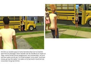 Om drie uur stonden papa en mama Kannebrij klaar om hun dochter weer thuis te ontvangen. Felice zwaaide naar de chauffeuse en stapte uit. ‘Papa, mama! Ik heb Connie meegenomen, een vriendinnetje.’ zei ze en viel haar ouders om de nek. ‘En ik heb huiswerk.’ zei ze stoer. ‘Leuk hoor meisje, ga maar fijn spelen.’ zei Jaiden en hij liep hand in hand met zijn vrouw weer terug naar binnen.