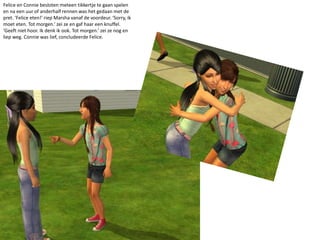 Felice en Connie besloten meteen tikkertje te gaan spelen en na een uur of anderhalf rennen was het gedaan met de pret. ‘Felice eten!’ riep Marsha vanaf de voordeur. ‘Sorry, ik moet eten. Tot morgen.’ zei ze en gaf haar een knuffel. ‘Geeft niet hoor. Ik denk ik ook. Tot morgen.’ zei ze nog en liep weg. Connie was lief, concludeerde Felice.