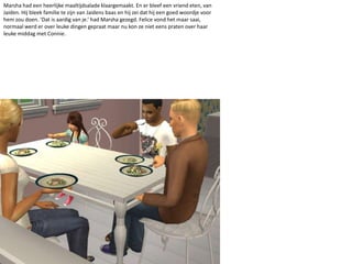 Marsha had een heerlijke maaltijdsalade klaargemaakt. En er bleef een vriend eten, van Jaiden. Hij bleek familie te zijn van Jaidens baas en hij zei dat hij een goed woordje voor hem zou doen. ‘Dat is aardig van je.’ had Marsha gezegd. Felice vond het maar saai, normaal werd er over leuke dingen gepraat maar nu kon ze niet eens praten over haar leuke middag met Connie.