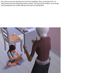 Als ze het zo met oma deed was het echt heel makkelijk! ‘Oma, u bent best slim.’ zei Felice lachend. Na een kwartiertje waren ze klaar. ‘Fijn dat ik je kon helpen.’ zei ze en gaf haar kleindochter een knuffel. Wat was het toch een heerlijk kind.