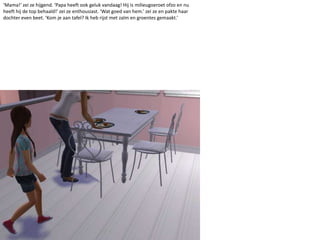 ‘Mama!’ zei ze hijgend. ‘Papa heeft ook geluk vandaag! Hij is milieugoeroetofzo en nu heeft hij de top behaald!’ zei ze enthousiast. ‘Wat goed van hem.’ zei ze en pakte haar dochter even beet. ‘Kom je aan tafel? Ik heb rijst met zalm en groentes gemaakt.’